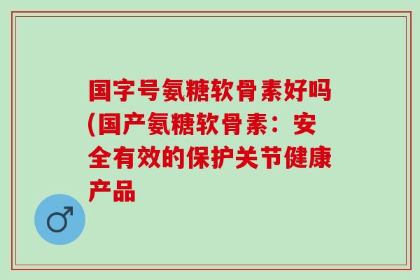 国字号氨糖软骨素好吗(国产氨糖软骨素：安全有效的保护关节健康产品