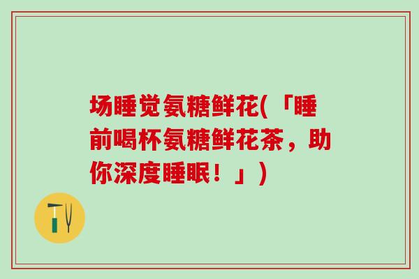 场睡觉氨糖鲜花(「睡前喝杯氨糖鲜花茶，助你深度睡眠！」)