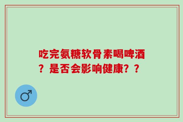 吃完氨糖软骨素喝啤酒？是否会影响健康？？