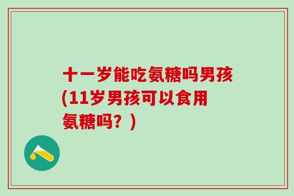 十一岁能吃氨糖吗男孩(11岁男孩可以食用氨糖吗?) 十一岁能吃氨糖吗男孩(11岁男孩可以食用氨糖吗?)