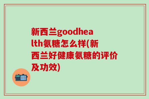 新西兰goodhealth氨糖怎么样(新西兰好健康氨糖的评价及功效)