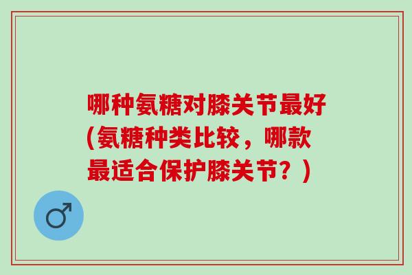 哪种氨糖对膝关节最好(氨糖种类比较，哪款最适合保护膝关节？)