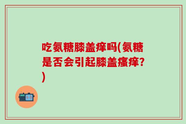 吃氨糖膝盖痒吗(氨糖是否会引起膝盖瘙痒？)
