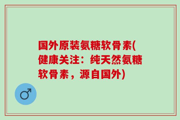 国外原装氨糖软骨素(健康关注：纯天然氨糖软骨素，源自国外)