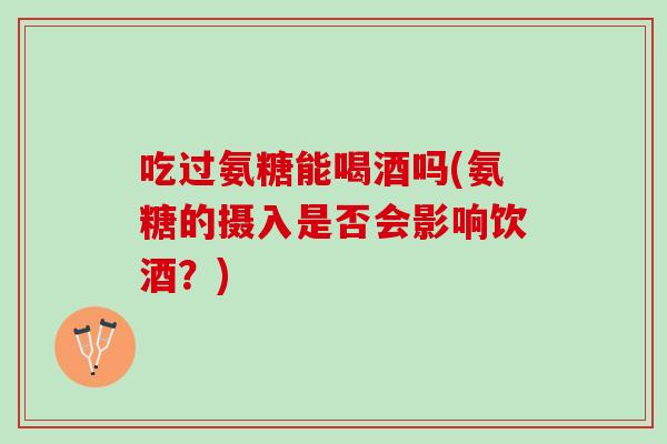 吃过氨糖能喝酒吗(氨糖的摄入是否会影响饮酒?) 吃过氨糖能喝酒吗(氨糖的摄入是否会影响饮酒?)