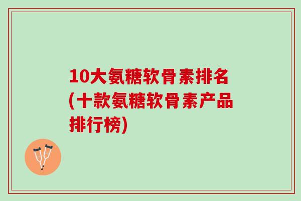 10大氨糖软骨素排名(十款氨糖软骨素产品排行榜)