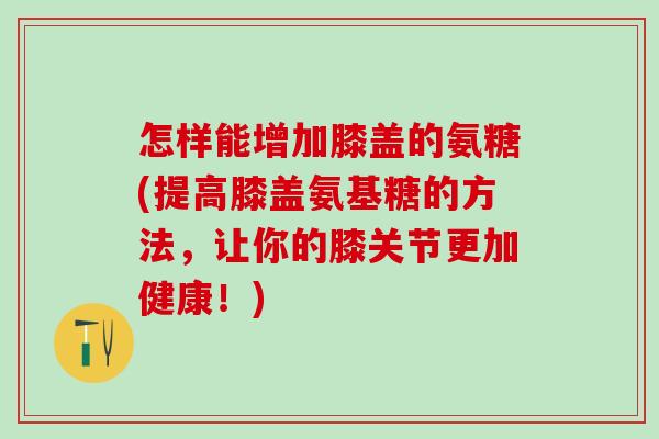 怎样能增加膝盖的氨糖(提高膝盖氨基糖的方法，让你的膝关节更加健康！)