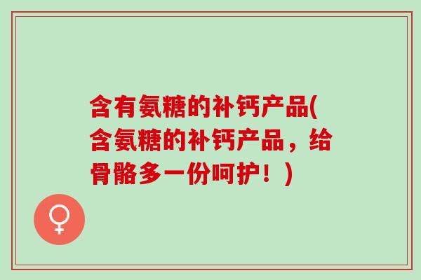含有氨糖的补钙产品(含氨糖的补钙产品，给骨骼多一份呵护！)