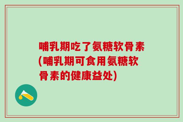 哺乳期吃了氨糖软骨素(哺乳期可食用氨糖软骨素的健康益处)
