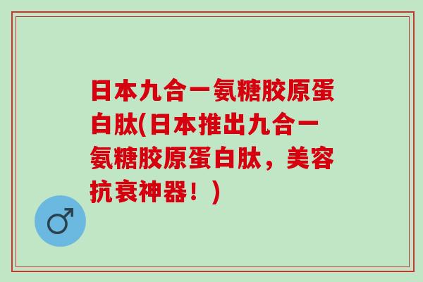 日本九合一氨糖胶原蛋白肽(日本推出九合一氨糖胶原蛋白肽，美容抗衰神器！)