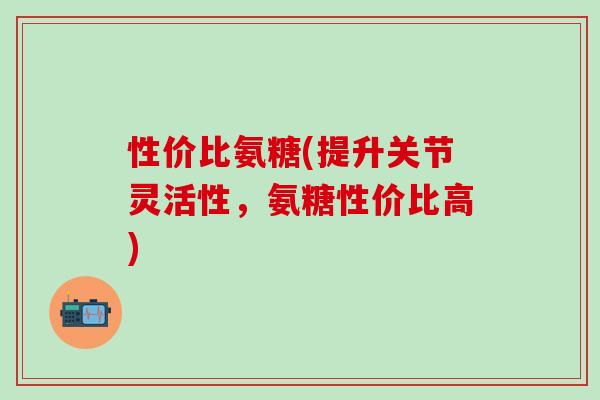 性价比氨糖(提升关节灵活性，氨糖性价比高)