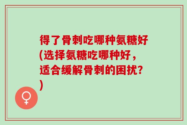 得了骨刺吃哪种氨糖好(选择氨糖吃哪种好，适合缓解骨刺的困扰？)