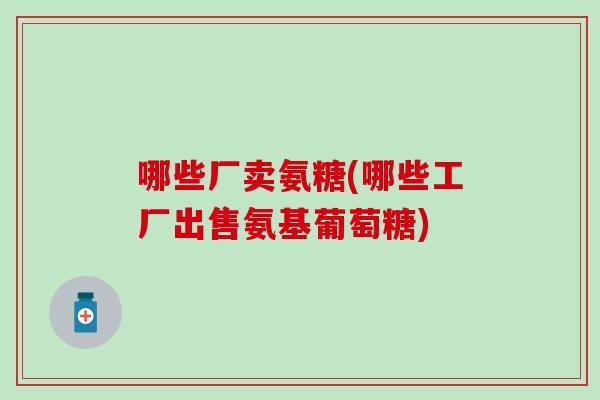 哪些厂卖氨糖(哪些工厂出售氨基葡萄糖)