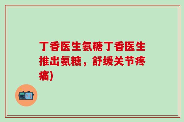 丁香医生氨糖丁香医生推出氨糖，舒缓关节疼痛)