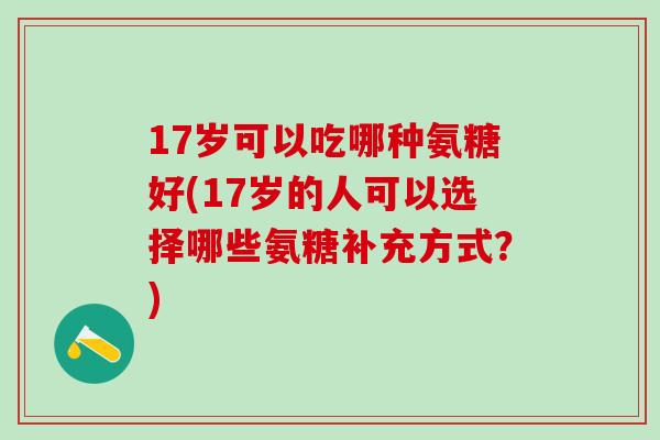 17岁可以吃哪种氨糖好(17岁的人可以选择哪些氨糖补充方式？)