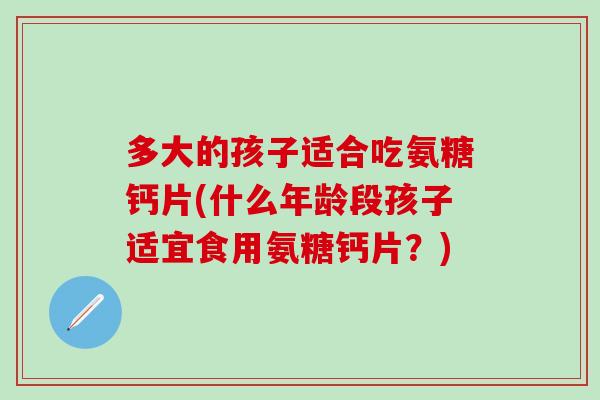 多大的孩子适合吃氨糖钙片(什么年龄段孩子适宜食用氨糖钙片？)