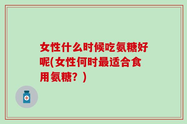 女性什么时候吃氨糖好呢(女性何时最适合食用氨糖？)