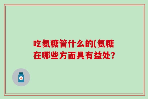 吃氨糖管什么的(氨糖在哪些方面具有益处? 吃氨糖管什么的(氨糖在哪些方面具有益处?