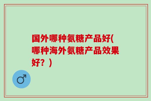 国外哪种氨糖产品好(哪种海外氨糖产品效果好？)