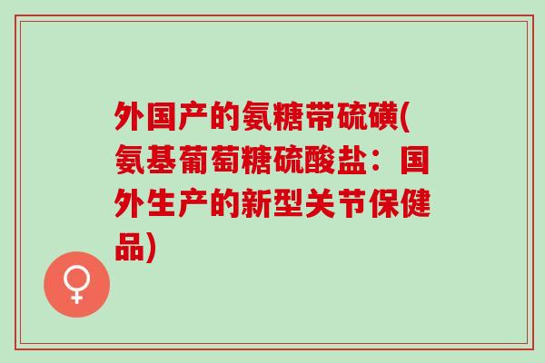 外国产的氨糖带硫磺(氨基葡萄糖硫酸盐：国外生产的新型关节保健品)