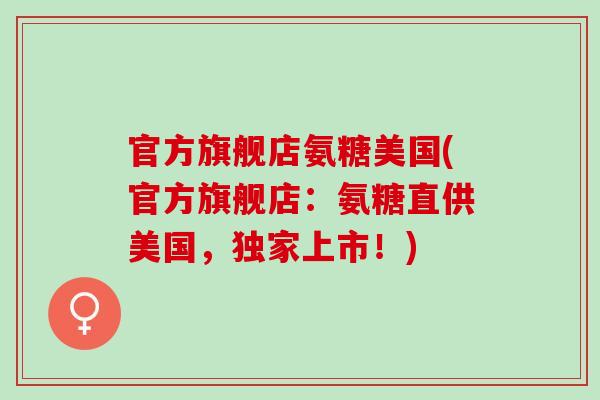 官方旗舰店氨糖美国(官方旗舰店：氨糖直供美国，独家上市！)