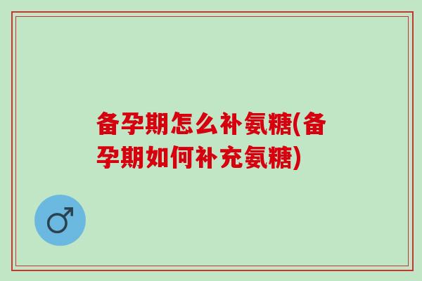 备孕期怎么补氨糖(备孕期如何补充氨糖)