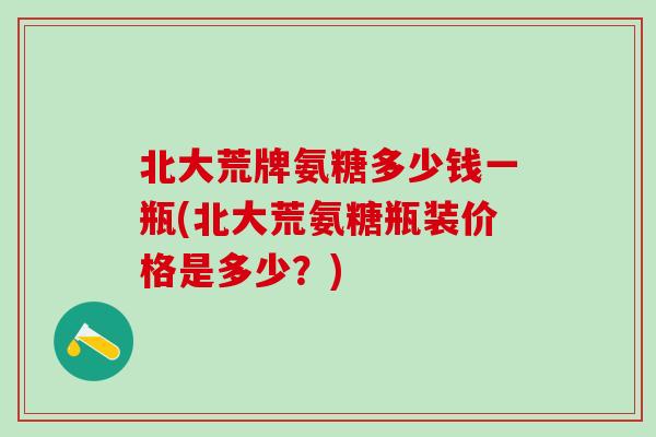 北大荒牌氨糖多少钱一瓶(北大荒氨糖瓶装价格是多少?) 北大荒牌氨糖多少钱一瓶(北大荒氨糖瓶装价格是多少?)