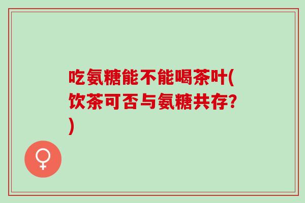 吃氨糖能不能喝茶叶(饮茶可否与氨糖共存？)