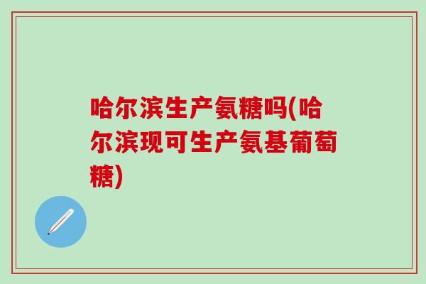 哈尔滨生产氨糖吗(哈尔滨现可生产氨基葡萄糖)