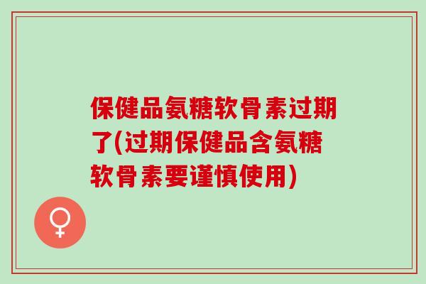 保健品氨糖软骨素过期了(过期保健品含氨糖软骨素要谨慎使用)
