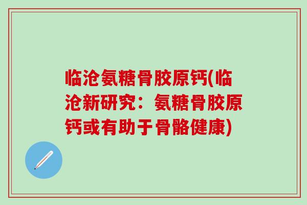 临沧氨糖骨胶原钙(临沧新研究：氨糖骨胶原钙或有助于骨骼健康)