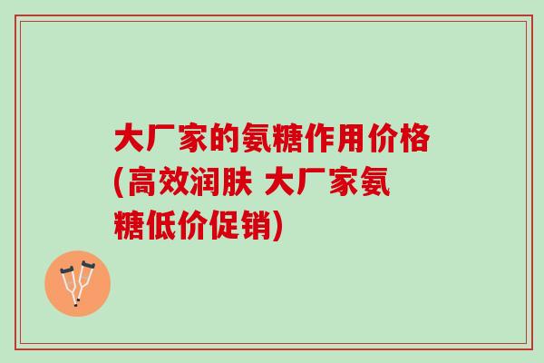 大厂家的氨糖作用价格(高效润肤 大厂家氨糖低价促销)