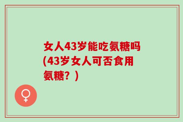 女人43岁能吃氨糖吗(43岁女人可否食用氨糖？)