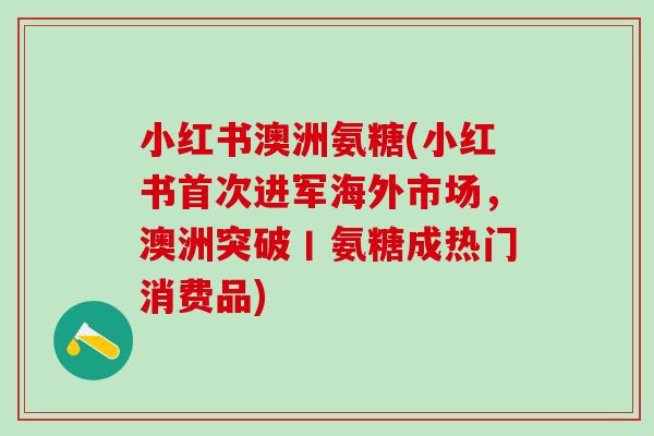 小红书澳洲氨糖(小红书首次进军海外市场，澳洲突破丨氨糖成热门消费品)