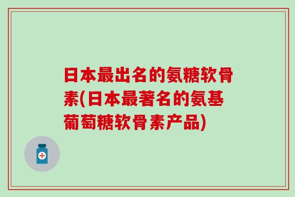 日本最出名的氨糖软骨素(日本最著名的氨基葡萄糖软骨素产品)