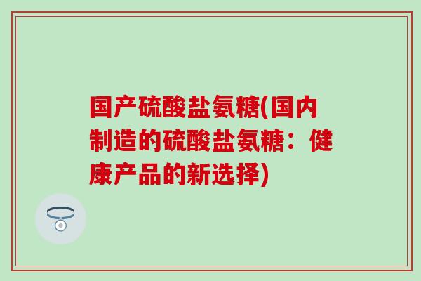 国产硫酸盐氨糖(国内制造的硫酸盐氨糖：健康产品的新选择)