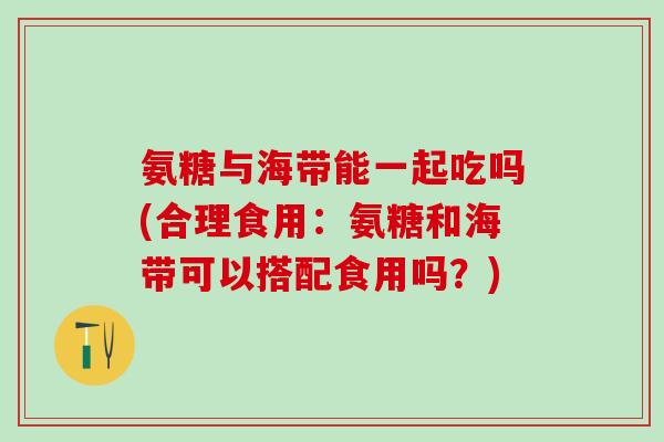 氨糖与海带能一起吃吗(合理食用：氨糖和海带可以搭配食用吗？)