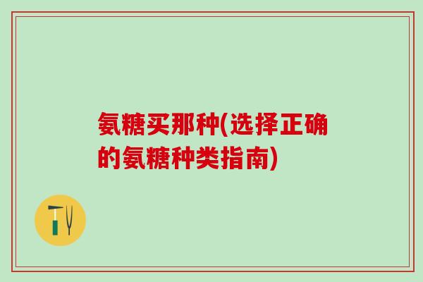 氨糖买那种(选择正确的氨糖种类指南) 氨糖买那种(选择正确的氨糖种类指南)