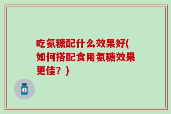 吃氨糖配什么效果好(如何搭配食用氨糖效果更佳？)