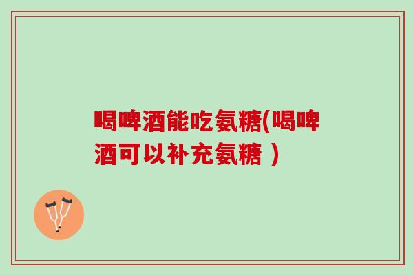喝啤酒能吃氨糖(喝啤酒可以补充氨糖 )