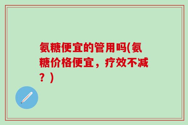 氨糖便宜的管用吗(氨糖价格便宜，疗效不减？)