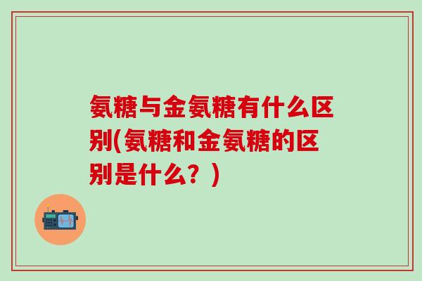 氨糖与金氨糖有什么区别(氨糖和金氨糖的区别是什么？)