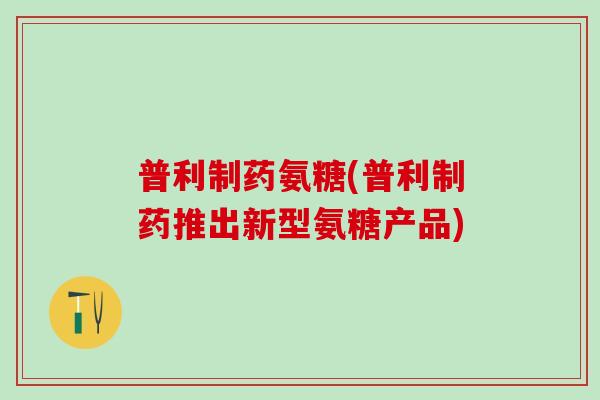 普利制药氨糖(普利制药推出新型氨糖产品)