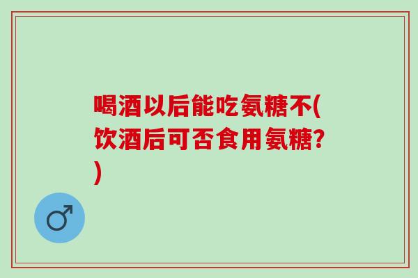 喝酒以后能吃氨糖不(饮酒后可否食用氨糖?) 喝酒以后能吃氨糖不(饮酒后可否食用氨糖?)
