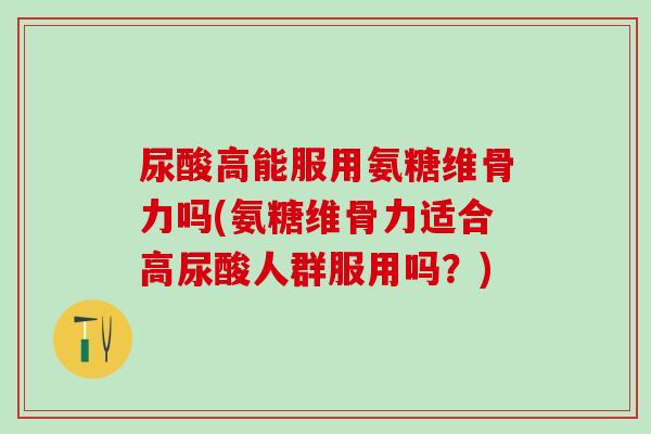 尿酸高能服用氨糖维骨力吗(氨糖维骨力适合高尿酸人群服用吗？)