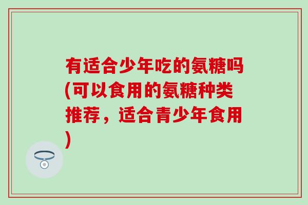 有适合少年吃的氨糖吗(可以食用的氨糖种类推荐，适合青少年食用)