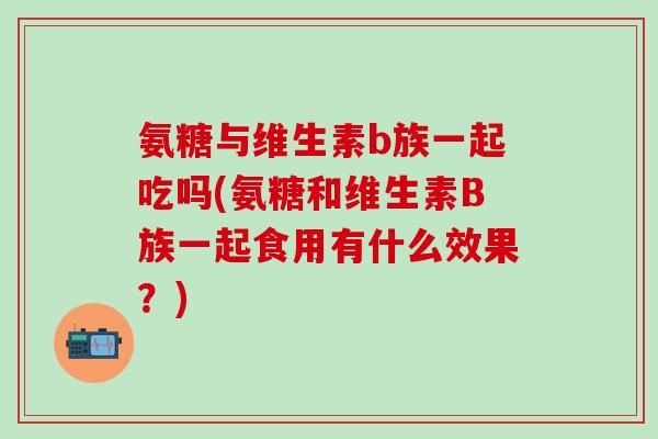 氨糖与维生素b族一起吃吗(氨糖和维生素B族一起食用有什么效果？)