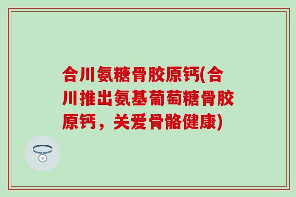 合川氨糖骨胶原钙(合川推出氨基葡萄糖骨胶原钙，关爱骨骼健康)