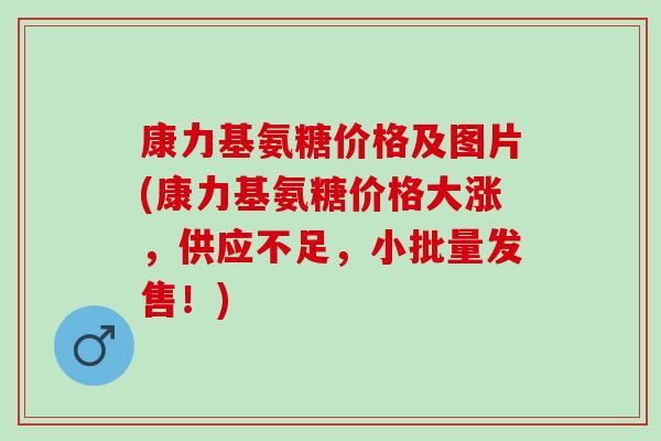 康力基氨糖价格及图片(康力基氨糖价格大涨，供应不足，小批量发售！)