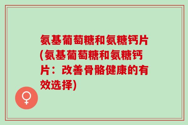 氨基葡萄糖和氨糖钙片(氨基葡萄糖和氨糖钙片：改善骨骼健康的有效选择)